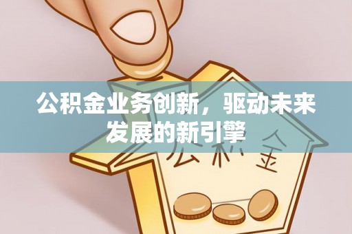 工农公积金业务创新，驱动未来发展的新引擎