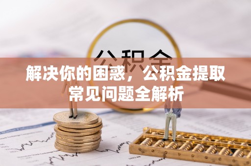 工农解决你的困惑，公积金提取常见问题全解析