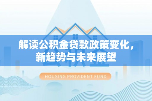 工农解读公积金贷款政策变化，新趋势与未来展望