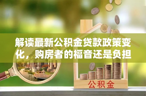 工农解读最新公积金贷款政策变化，购房者的福音还是负担？