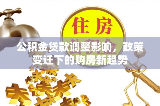 工农公积金贷款调整影响，政策变迁下的购房新趋势