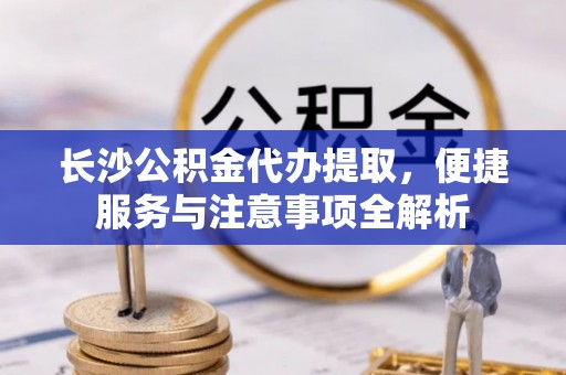工农长沙公积金代办提取，便捷服务与注意事项全解析