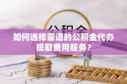 工农如何选择靠谱的公积金代办提取费用服务？
