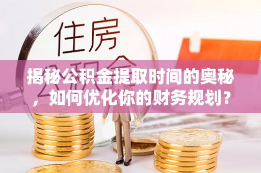 工农揭秘公积金提取时间的奥秘，如何优化你的财务规划？