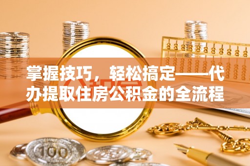工农掌握技巧，轻松搞定——代办提取住房公积金的全流程解析