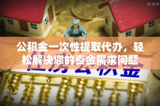 工农公积金一次性提取代办，轻松解决您的资金需求问题