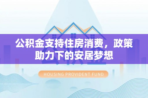 工农公积金支持住房消费，政策助力下的安居梦想