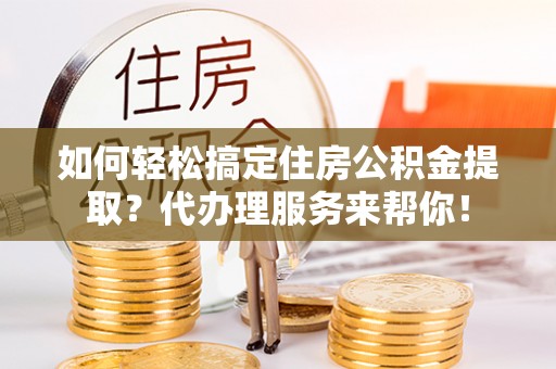 工农如何轻松搞定住房公积金提取？代办理服务来帮你！
