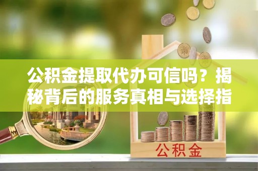 工农公积金提取代办可信吗？揭秘背后的服务真相与选择指南
