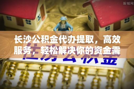 工农长沙公积金代办提取，高效服务，轻松解决你的资金需求