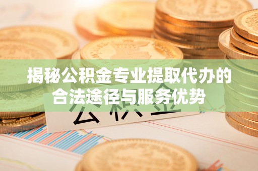 工农揭秘公积金专业提取代办的合法途径与服务优势
