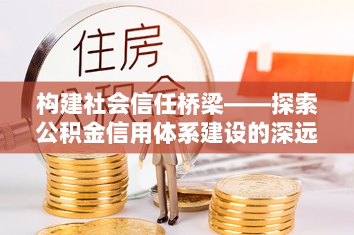 工农构建社会信任桥梁——探索公积金信用体系建设的深远意义
