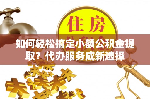 工农如何轻松搞定小额公积金提取？代办服务成新选择