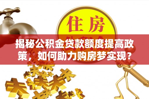 工农揭秘公积金贷款额度提高政策，如何助力购房梦实现？