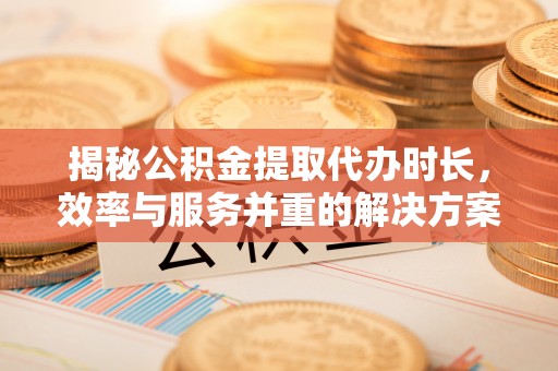 工农揭秘公积金提取代办时长，效率与服务并重的解决方案