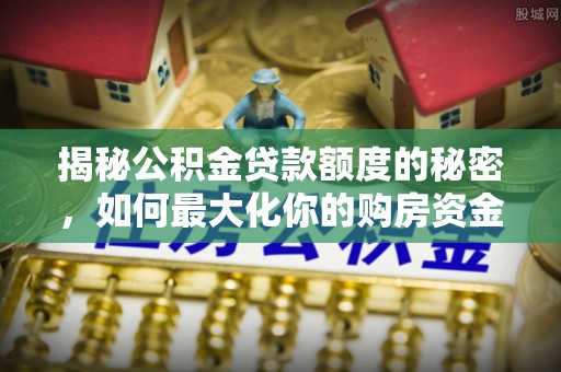 工农揭秘公积金贷款额度的秘密，如何最大化你的购房资金