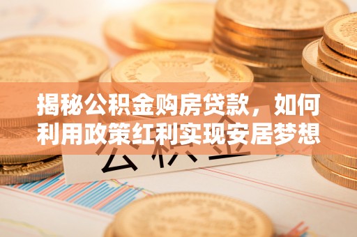 工农揭秘公积金购房贷款，如何利用政策红利实现安居梦想