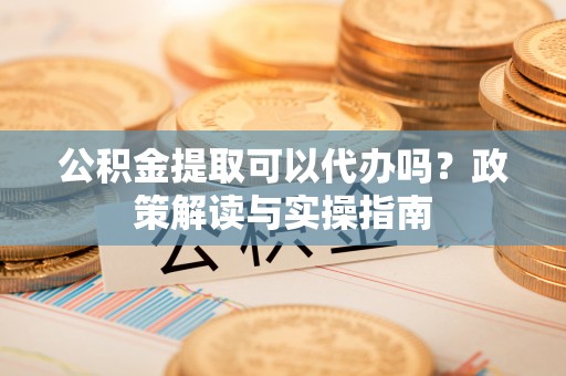 工农公积金提取可以代办吗？政策解读与实操指南