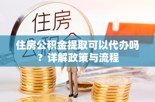 工农住房公积金提取可以代办吗？详解政策与流程