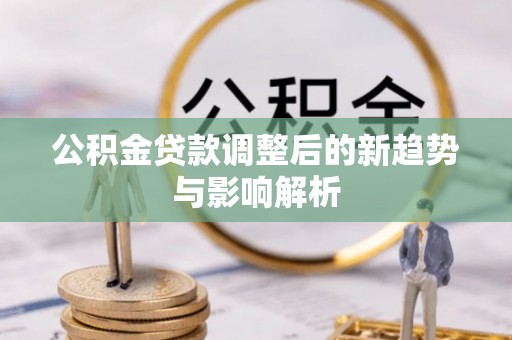 工农公积金贷款调整后的新趋势与影响解析