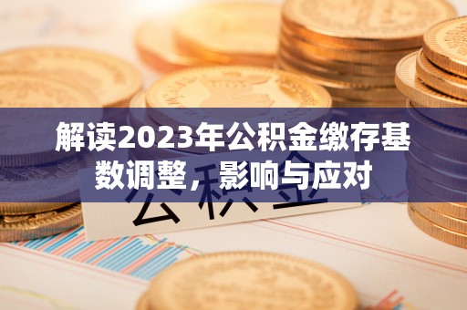 工农解读2023年公积金缴存基数调整，影响与应对