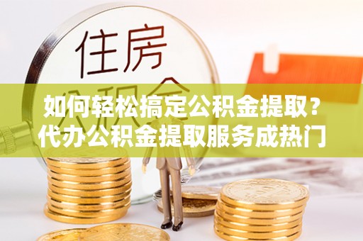 工农如何轻松搞定公积金提取？代办公积金提取服务成热门选择