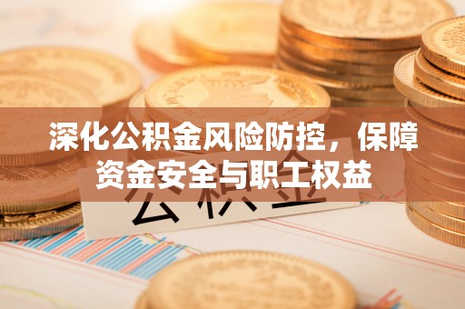 工农深化公积金风险防控，保障资金安全与职工权益