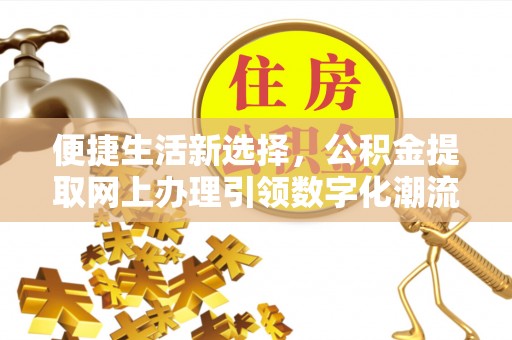 工农便捷生活新选择，公积金提取网上办理引领数字化潮流