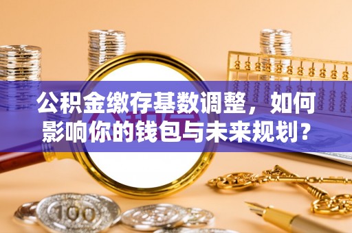 工农公积金缴存基数调整，如何影响你的钱包与未来规划？