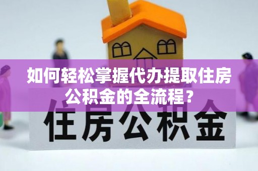 工农如何轻松掌握代办提取住房公积金的全流程？
