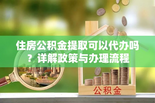 工农住房公积金提取可以代办吗？详解政策与办理流程
