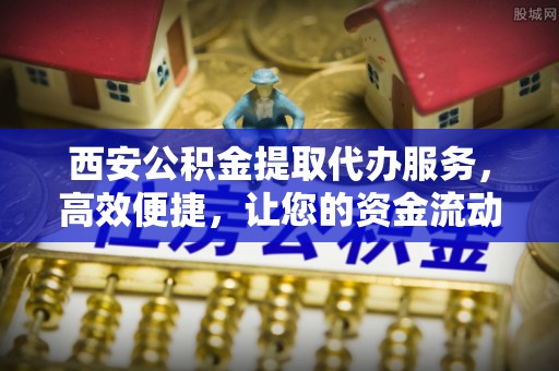 工农西安公积金提取代办服务，高效便捷，让您的资金流动更灵活