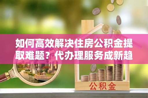 工农如何高效解决住房公积金提取难题？代办理服务成新趋势