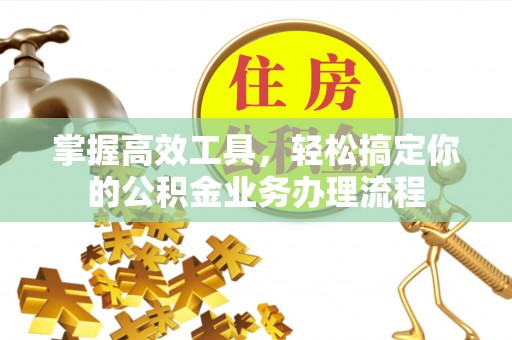 工农掌握高效工具，轻松搞定你的公积金业务办理流程