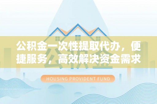 工农公积金一次性提取代办，便捷服务，高效解决资金需求
