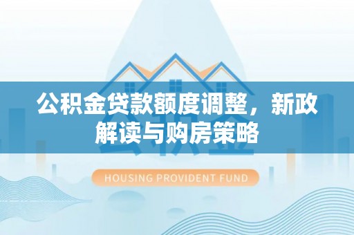工农公积金贷款额度调整，新政解读与购房策略