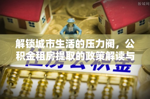 工农解锁城市生活的压力阀，公积金租房提取的政策解读与实践指南