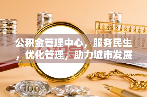 工农公积金管理中心，服务民生，优化管理，助力城市发展