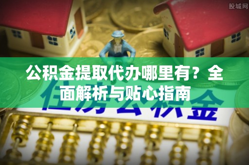 工农公积金提取代办哪里有？全面解析与贴心指南