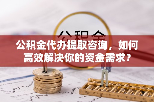 工农公积金代办提取咨询，如何高效解决你的资金需求？