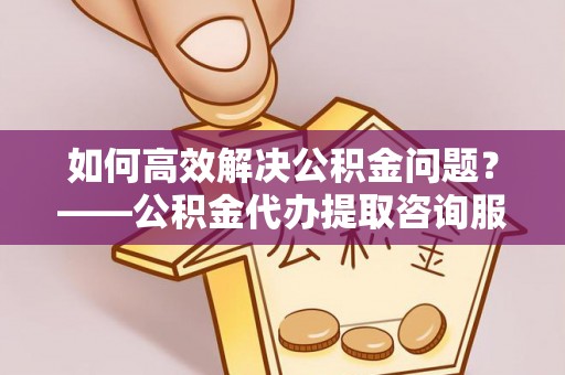 工农如何高效解决公积金问题？——公积金代办提取咨询服务指南