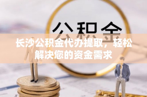 工农长沙公积金代办提取，轻松解决您的资金需求