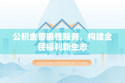工农公积金普惠性服务，构建全民福利新生态