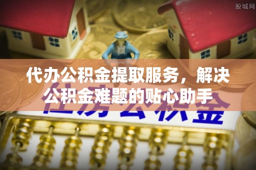 工农代办公积金提取服务，解决公积金难题的贴心助手