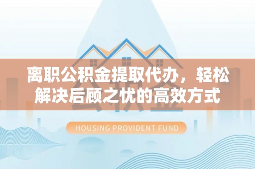 工农离职公积金提取代办，轻松解决后顾之忧的高效方式