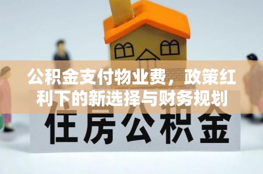 工农公积金支付物业费，政策红利下的新选择与财务规划