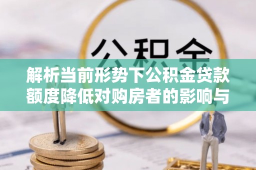 工农解析当前形势下公积金贷款额度降低对购房者的影响与应对策略