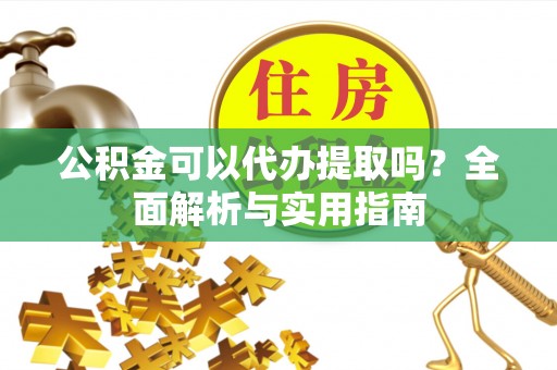 工农公积金可以代办提取吗？全面解析与实用指南