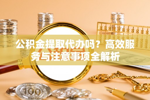 工农公积金提取代办吗？高效服务与注意事项全解析