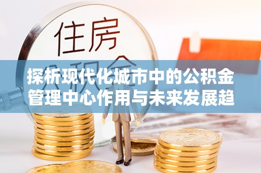 工农探析现代化城市中的公积金管理中心作用与未来发展趋势